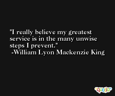 I really believe my greatest service is in the many unwise steps I prevent. -William Lyon Mackenzie King