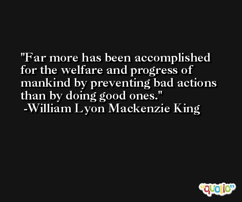 Far more has been accomplished for the welfare and progress of mankind by preventing bad actions than by doing good ones. -William Lyon Mackenzie King