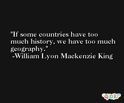 If some countries have too much history, we have too much geography. -William Lyon Mackenzie King