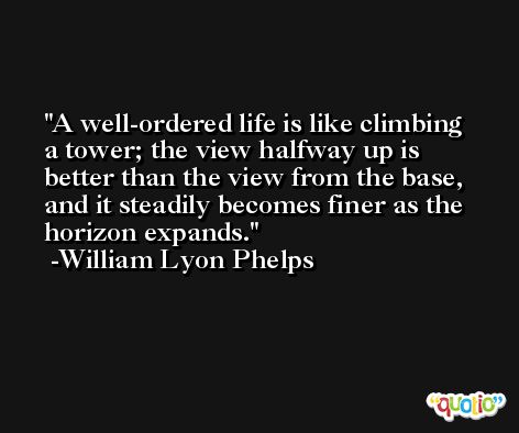 A well-ordered life is like climbing a tower; the view halfway up is better than the view from the base, and it steadily becomes finer as the horizon expands. -William Lyon Phelps