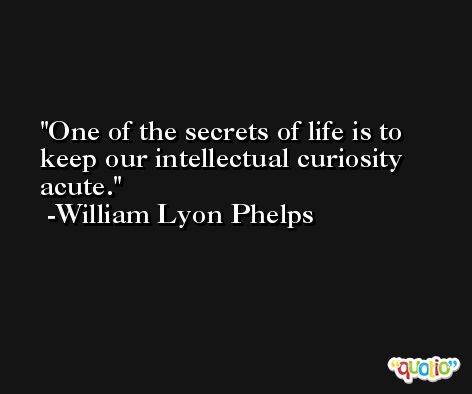 One of the secrets of life is to keep our intellectual curiosity acute. -William Lyon Phelps