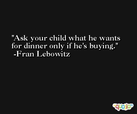 Ask your child what he wants for dinner only if he's buying. -Fran Lebowitz