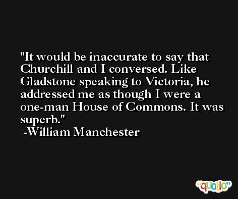 It would be inaccurate to say that Churchill and I conversed. Like Gladstone speaking to Victoria, he addressed me as though I were a one-man House of Commons. It was superb. -William Manchester