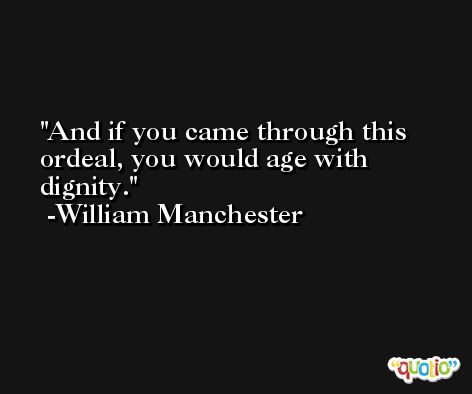And if you came through this ordeal, you would age with dignity. -William Manchester