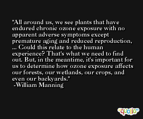 All around us, we see plants that have endured chronic ozone exposure with no apparent adverse symptoms except premature aging and reduced reproduction, ... Could this relate to the human experience? That's what we need to find out. But, in the meantime, it's important for us to determine how ozone exposure affects our forests, our wetlands, our crops, and even our backyards. -William Manning