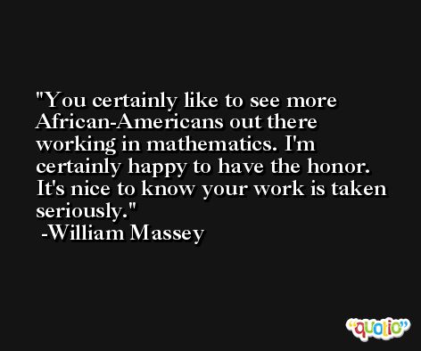 You certainly like to see more African-Americans out there working in mathematics. I'm certainly happy to have the honor. It's nice to know your work is taken seriously. -William Massey