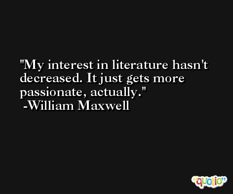 My interest in literature hasn't decreased. It just gets more passionate, actually. -William Maxwell