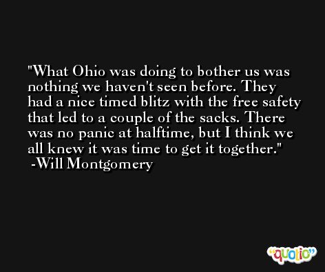 What Ohio was doing to bother us was nothing we haven't seen before. They had a nice timed blitz with the free safety that led to a couple of the sacks. There was no panic at halftime, but I think we all knew it was time to get it together. -Will Montgomery