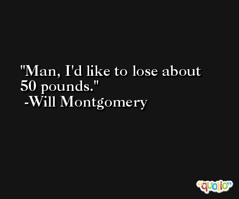 Man, I'd like to lose about 50 pounds. -Will Montgomery
