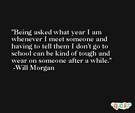 Being asked what year I am whenever I meet someone and having to tell them I don't go to school can be kind of tough and wear on someone after a while. -Will Morgan