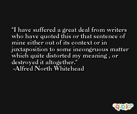 I have suffered a great deal from writers who have quoted this or that sentence of mine either out of its context or in juxtaposition to some incongruous matter which quite distorted my meaning , or destroyed it altogether. -Alfred North Whitehead