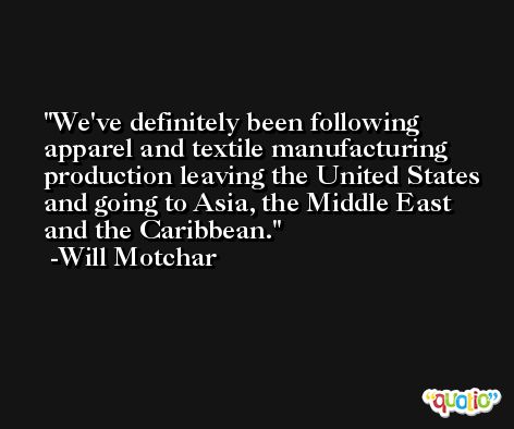We've definitely been following apparel and textile manufacturing production leaving the United States and going to Asia, the Middle East and the Caribbean. -Will Motchar