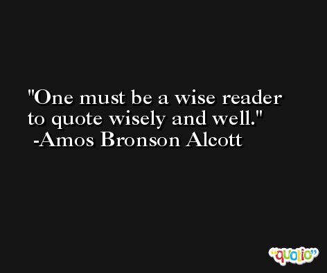 One must be a wise reader to quote wisely and well. -Amos Bronson Alcott
