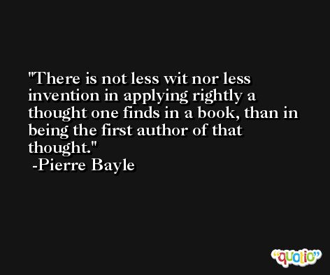 There is not less wit nor less invention in applying rightly a thought one finds in a book, than in being the first author of that thought. -Pierre Bayle
