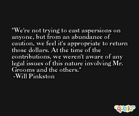 We're not trying to cast aspersions on anyone, but from an abundance of caution, we feel it's appropriate to return those dollars. At the time of the contributions, we weren't aware of any legal issues of this nature involving Mr. Grooms and the others. -Will Pinkston