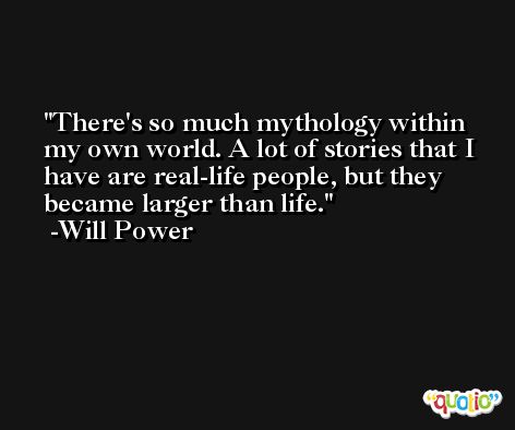 There's so much mythology within my own world. A lot of stories that I have are real-life people, but they became larger than life. -Will Power
