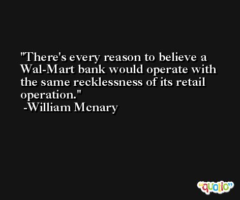 There's every reason to believe a Wal-Mart bank would operate with the same recklessness of its retail operation. -William Mcnary