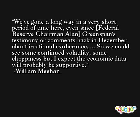 We've gone a long way in a very short period of time here, even since [Federal Reserve Chairman Alan] Greenspan's testimony or comments back in December about irrational exuberance, ... So we could see some continued volatility, some choppiness but I expect the economic data will probably be supportive. -William Meehan