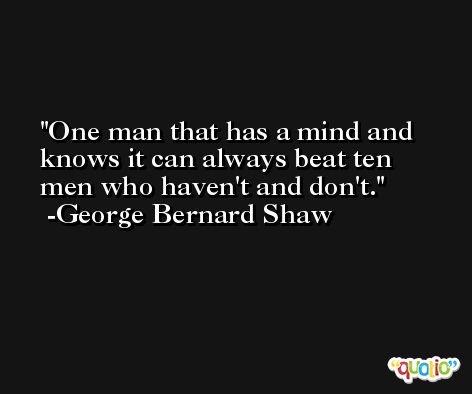 One man that has a mind and knows it can always beat ten men who haven't and don't. -George Bernard Shaw