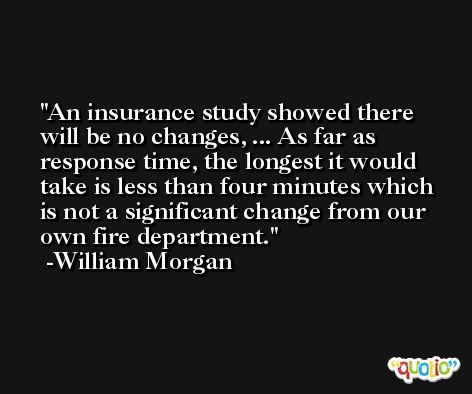 An insurance study showed there will be no changes, ... As far as response time, the longest it would take is less than four minutes which is not a significant change from our own fire department. -William Morgan