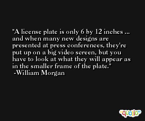 A license plate is only 6 by 12 inches ... and when many new designs are presented at press conferences, they're put up on a big video screen, but you have to look at what they will appear as in the smaller frame of the plate. -William Morgan