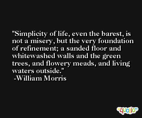 Simplicity of life, even the barest, is not a misery, but the very foundation of refinement; a sanded floor and whitewashed walls and the green trees, and flowery meads, and living waters outside. -William Morris