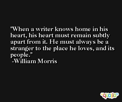 When a writer knows home in his heart, his heart must remain subtly apart from it. He must always be a stranger to the place he loves, and its people. -William Morris