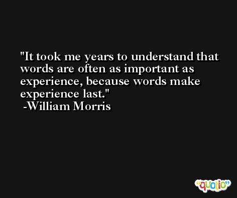 It took me years to understand that words are often as important as experience, because words make experience last. -William Morris