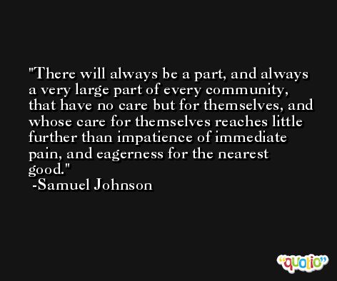 There will always be a part, and always a very large part of every community, that have no care but for themselves, and whose care for themselves reaches little further than impatience of immediate pain, and eagerness for the nearest good. -Samuel Johnson