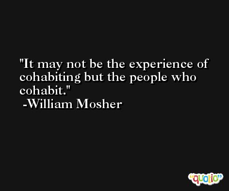 It may not be the experience of cohabiting but the people who cohabit. -William Mosher