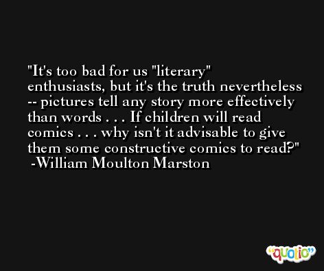 It's too bad for us 'literary' enthusiasts, but it's the truth nevertheless -- pictures tell any story more effectively than words . . . If children will read comics . . . why isn't it advisable to give them some constructive comics to read? -William Moulton Marston