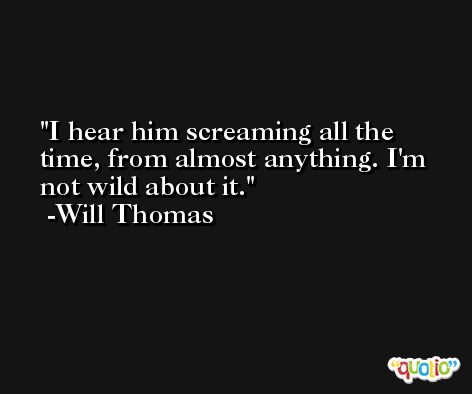 I hear him screaming all the time, from almost anything. I'm not wild about it. -Will Thomas