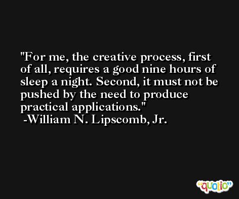 For me, the creative process, first of all, requires a good nine hours of sleep a night. Second, it must not be pushed by the need to produce practical applications. -William N. Lipscomb, Jr.