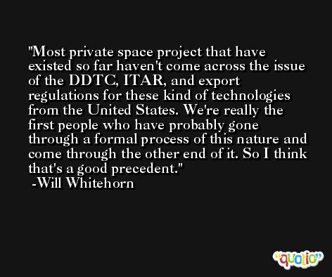 Most private space project that have existed so far haven't come across the issue of the DDTC, ITAR, and export regulations for these kind of technologies from the United States. We're really the first people who have probably gone through a formal process of this nature and come through the other end of it. So I think that's a good precedent. -Will Whitehorn