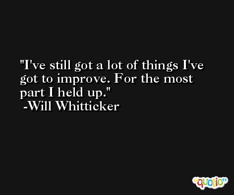 I've still got a lot of things I've got to improve. For the most part I held up. -Will Whitticker