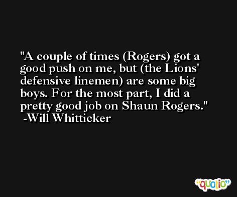 A couple of times (Rogers) got a good push on me, but (the Lions' defensive linemen) are some big boys. For the most part, I did a pretty good job on Shaun Rogers. -Will Whitticker