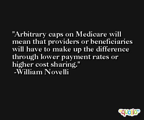 Arbitrary caps on Medicare will mean that providers or beneficiaries will have to make up the difference through lower payment rates or higher cost sharing. -William Novelli