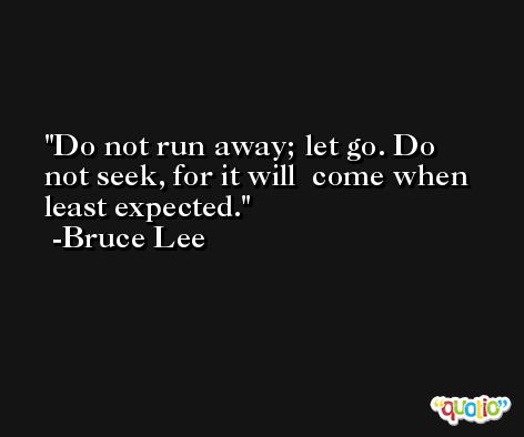 Do not run away; let go. Do not seek, for it will  come when least expected. -Bruce Lee