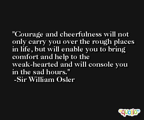 Courage and cheerfulness will not only carry you over the rough places in life, but will enable you to bring comfort and help to the weak-hearted and will console you in the sad hours. -Sir William Osler