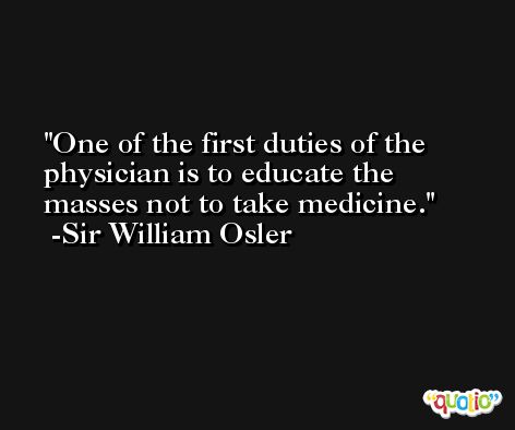 One of the first duties of the physician is to educate the masses not to take medicine. -Sir William Osler