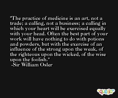 The practice of medicine is an art, not a trade; a calling, not a business; a calling in which your heart will be exercised equally with your head. Often the best part of your work will have nothing to do with potions and powders, but with the exercise of an influence of the strong upon the weak, of the righteous upon the wicked, of the wise upon the foolish. -Sir William Osler