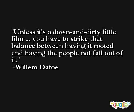 Unless it's a down-and-dirty little film ... you have to strike that balance between having it rooted and having the people not fall out of it. -Willem Dafoe