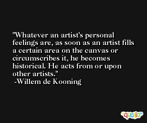Whatever an artist's personal feelings are, as soon as an artist fills a certain area on the canvas or circumscribes it, he becomes historical. He acts from or upon other artists. -Willem de Kooning