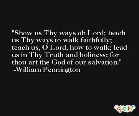 Show us Thy ways oh Lord; teach us Thy ways to walk faithfully; teach us, O Lord, how to walk; lead us in Thy Truth and holiness; for thou art the God of our salvation. -William Pennington