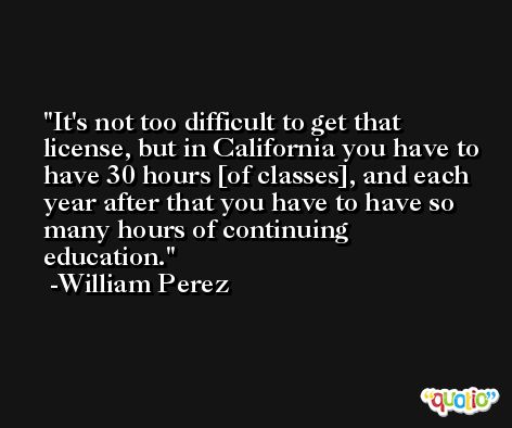 It's not too difficult to get that license, but in California you have to have 30 hours [of classes], and each year after that you have to have so many hours of continuing education. -William Perez