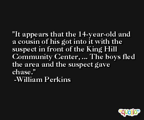 It appears that the 14-year-old and a cousin of his got into it with the suspect in front of the King Hill Community Center, ... The boys fled the area and the suspect gave chase. -William Perkins