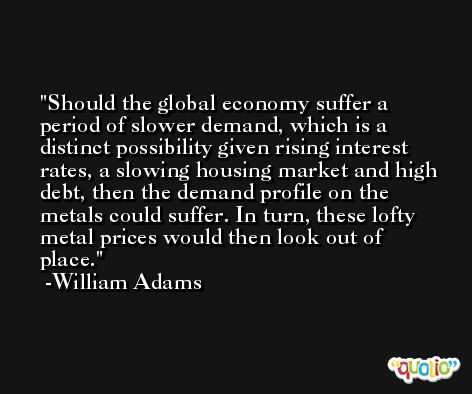 Should the global economy suffer a period of slower demand, which is a distinct possibility given rising interest rates, a slowing housing market and high debt, then the demand profile on the metals could suffer. In turn, these lofty metal prices would then look out of place. -William Adams