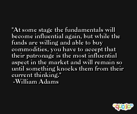 At some stage the fundamentals will become influential again, but while the funds are willing and able to buy commodities, you have to accept that their patronage is the most influential aspect in the market and will remain so until something knocks them from their current thinking. -William Adams