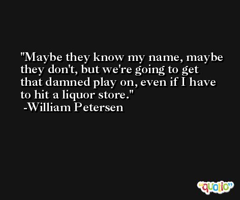 Maybe they know my name, maybe they don't, but we're going to get that damned play on, even if I have to hit a liquor store. -William Petersen