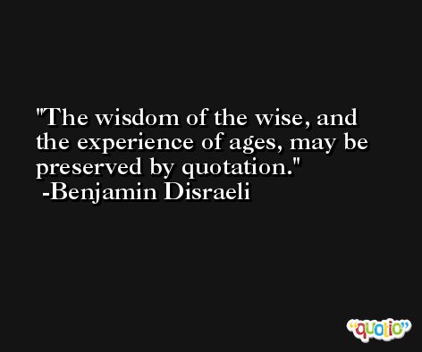 The wisdom of the wise, and the experience of ages, may be preserved by quotation. -Benjamin Disraeli